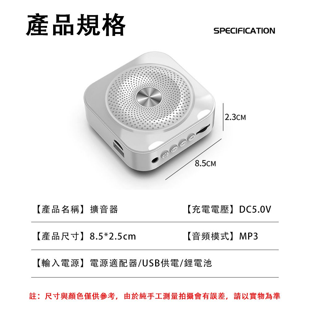 產品規格SPECIFICATION8.5CM2.3CM【產品名稱】擴音器【產品尺寸】8.5*2.5cm【充電電壓】DC5.0V【音頻模式】MP3【輸入電源】電源適配器/USB供電/鋰電池註:尺寸與顏色僅供參考,由於純手工測量拍攝會有誤差,請以實物為準