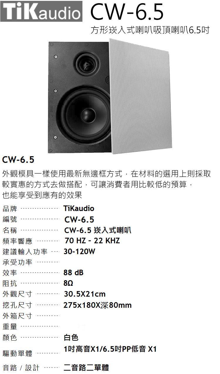 TiKaudio CW-6.5方形崁入式喇叭吸頂喇叭6.5CW-6.5外觀模具一樣使用最新無邊框方式,在材料的選用上則採取較實惠的方式去做搭配,可讓消費者用比較低的預算,也能享受到應有的效果品牌TiKaudio編號名稱頻率響應建議輸入功率CW-6.5CW-6.5 崁入式喇叭70 HZ - 22 KHZ30-120W承受功率效率阻抗外觀尺寸挖孔尺寸外箱尺寸重量顏色88 dB30.5X21cm275x180X深80mm白色1吋高X1/6.5吋PP低音 X1驅動單體音路 / 設計二音路二單體