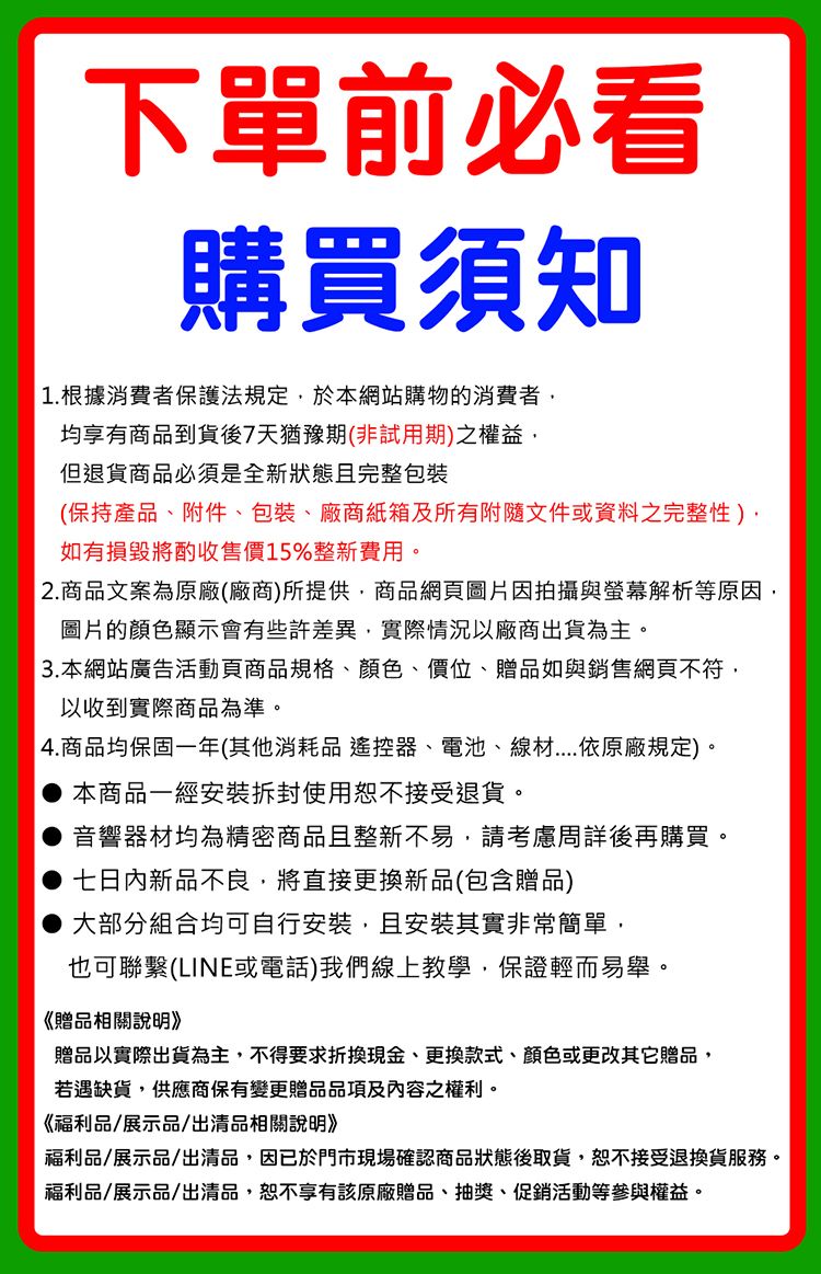 下單前必看購買須知1.根據消費者保護法規定於本網站購物的消費者均享有商品到貨後7天猶豫期(非試用期)之權益但退貨商品必須是全新狀態且完整包裝(保持產品、附件、包裝、廠商紙箱及所有附隨文件或資料之完整性),如有損毀將酌收售價15%整新費用。2.商品文案為原廠(廠商)所提供,商品網頁圖片因拍攝與螢幕解析等原因,圖片的顯示會有些許差異,實際情況以廠商出貨為主。3. 本網站廣告活動頁商品規格、顏色、價位、贈品如與銷售網頁不符,以收到實際商品為準。4.商品均保固一年(其他消耗品 遙控器、電池、線材依原廠規定)。,本商品一經拆封使用恕不接受退貨。 音響器材均為精密商品且整新不易,請考慮周詳後再購買。七日內新品不良,將直接更新品(包含贈品)大部分組合均可自行安裝,且安裝其實非常簡單,也可聯繫(LINE或電話)我們線上教學,保證輕而易舉。《贈品相關說明》贈品以實際出貨為主,不得要求折換現金、更換款式、顏色或更改其它贈品,若遇缺貨,供應商保有變更贈品品項及內容之權利。《福利品/展示品/出清品相關說明》福利品/展示品/出清品,因已於門市現場確認商品狀態後取貨,恕不接受退換貨服務。福利品/展示品/出清品,恕不享有該原廠贈品、抽獎、促銷活動等參與權益。