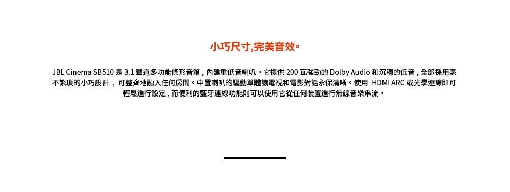 小巧尺寸,完美音效。JBL Cinema SB510是3.1聲道多功能條形音箱,重低音喇叭。它提供200瓦的 Dolby Audio 和沉穩的低音,全部採用不繁瑣的小巧設計,可整齊地融入任何房間。中置喇叭的驅動單體讓電視和電影對話永保清晰。使用 HDMI ARC 或光學連線即可輕鬆進行設定,而便利的藍牙連線功能則可以使用它從任何裝置進行無線音樂串流。