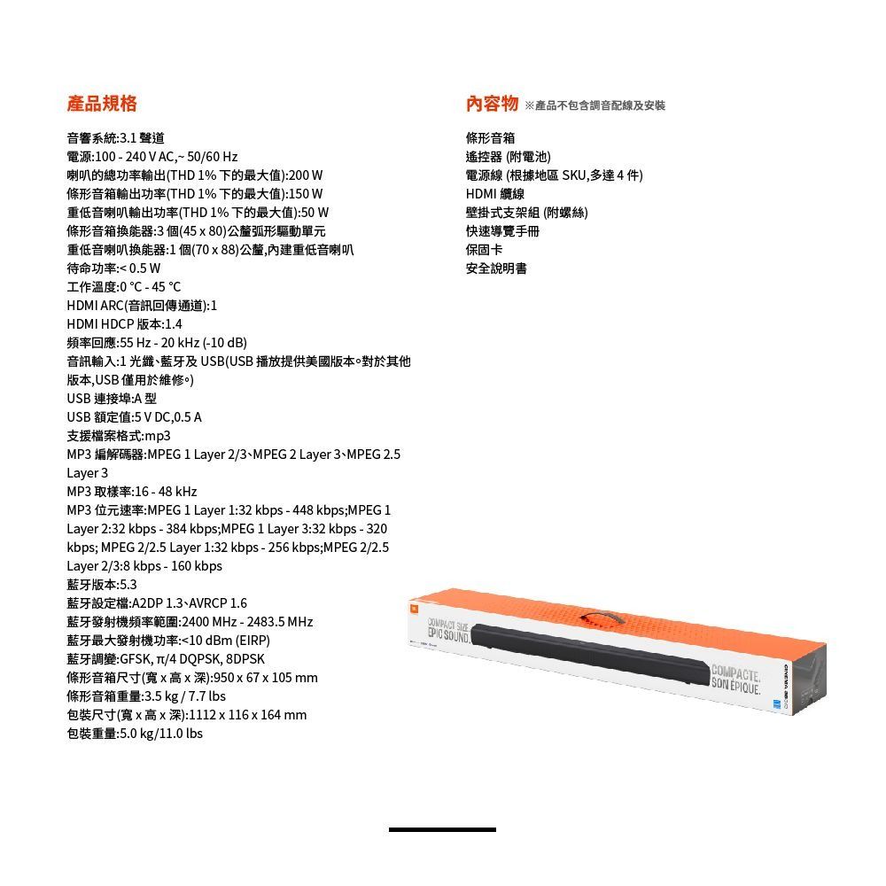 產品音響系統:31聲道電源:100-240VAC 5060Hz喇叭的總功率輸出(HD1%下的最大值):200條形音箱輸出功率(THD1%下的最大值):150W重低音喇叭輸出功率(THD1%下的最大值):50 W條形音箱換能器:3個(45x80)公釐弧形驅動單元重低音喇叭換能器:1個(70x88)公釐,重低音喇叭待命功率: 05 W工作溫度:0-45HDMI ARC(音訊回傳通道):1HDMI HDCP 版本:1.4頻率回應:55 Hz - 20 kHz (-10 dB)音訊輸入:1 光纖藍牙及USB(USB播放提供美國版本對於其他版本,USB僅用於維修。)USB 連接埠:A型USB 額定值:5VDC,0.5 A支援檔案格式:mp3MP3 編解碼器:MPEG 1 Layer 2/3、MPEG 2 Layer 3、MPEG 2.5Layer 3MP3 取樣率:16 - 48 kHz內容物 產品不包含調音配線及安裝條形音箱遙控器(附電池)電源線 (根據地區 SKU,多達4件)HDMI 纜線壁掛式支架組(附螺絲)快速導覽手冊保固卡安全說明書MP3 位元速率:MPEG 1 Layer 1:32 kbps -448 kbps;MPEG 1Layer 2:32 kbps - 384 kbps;MPEG 1 Layer 3:32 kbps - 320kbps; MPEG 2/2.5 Layer 1:32 kbps - 256kbps;MPEG 2/2.5Layer 2/3:8 kbps - 160 kbps藍牙版本:5.3藍牙設定檔:A2DP 1.3、AVRCP 1.6藍牙發射機頻率範圍:2400MHz-2483.5 MHz藍牙最大發射機功率:10 dBm (EIRP)藍牙調變:GFSK, T/4 DQPSK, 8DPSK條形音箱尺寸(寬x高x深):950x67x105 mm條形音箱重量:3.5 kg / 7.7 包裝尺寸(寬x高x深):1112x116 x 164 mm包裝重量:5.0 kg/11.0 lbsCOMPACT EPIC SOUNDCOMPACTE.SON EPIQUE.