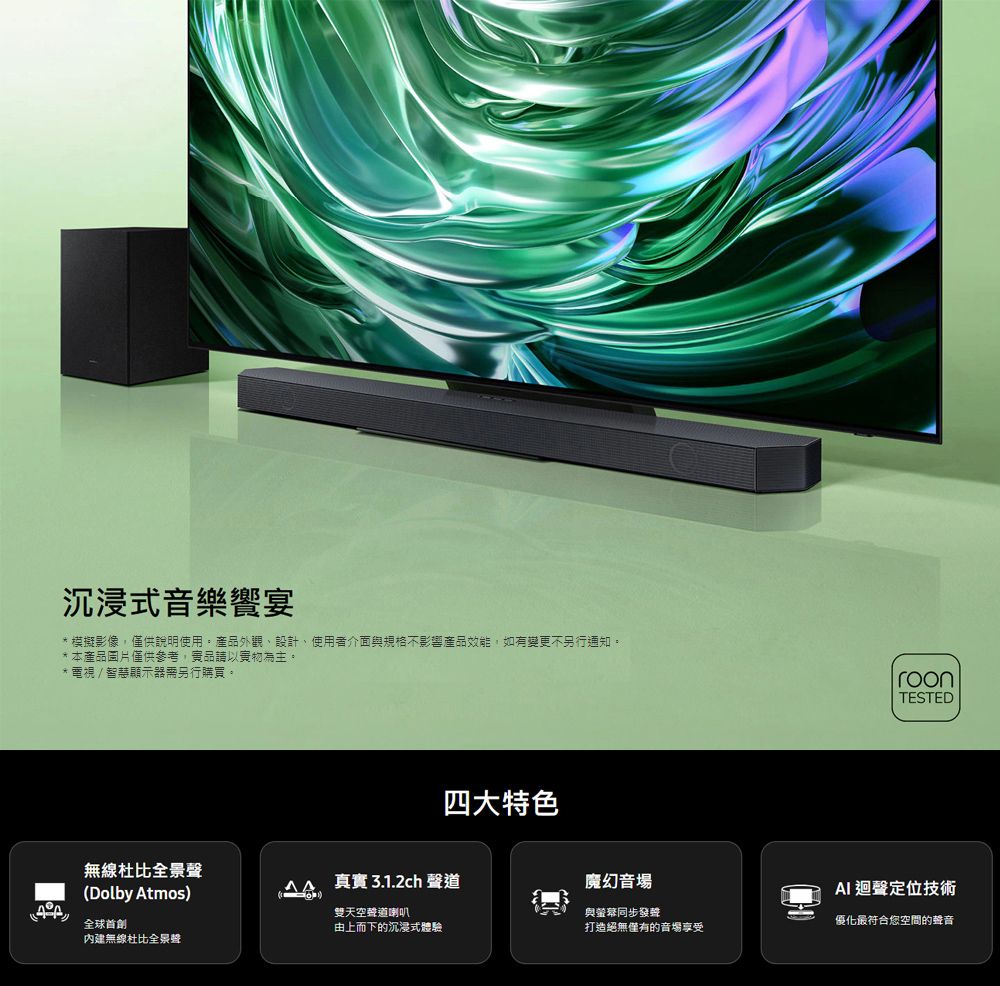 沉浸式音樂饗宴* 模擬影像,僅供說明使用。產品外觀設計使用者介面與規格不影響產品效能,如有變更不另行通知。*本產品圖片僅供參考,品請以實物為主。*電視/智慧顯示器需另行購買。roonTESTED四大特色無線全景聲 真實3.1.2ch 聲道魔幻音場(Dolby Atmos)AI 迴聲定位技術內建無線全景聲雙天空聲道喇叭與螢幕同步發聲優化最符合您空間的聲音由上而下的沉浸式體驗打造絕無僅有的音場享受