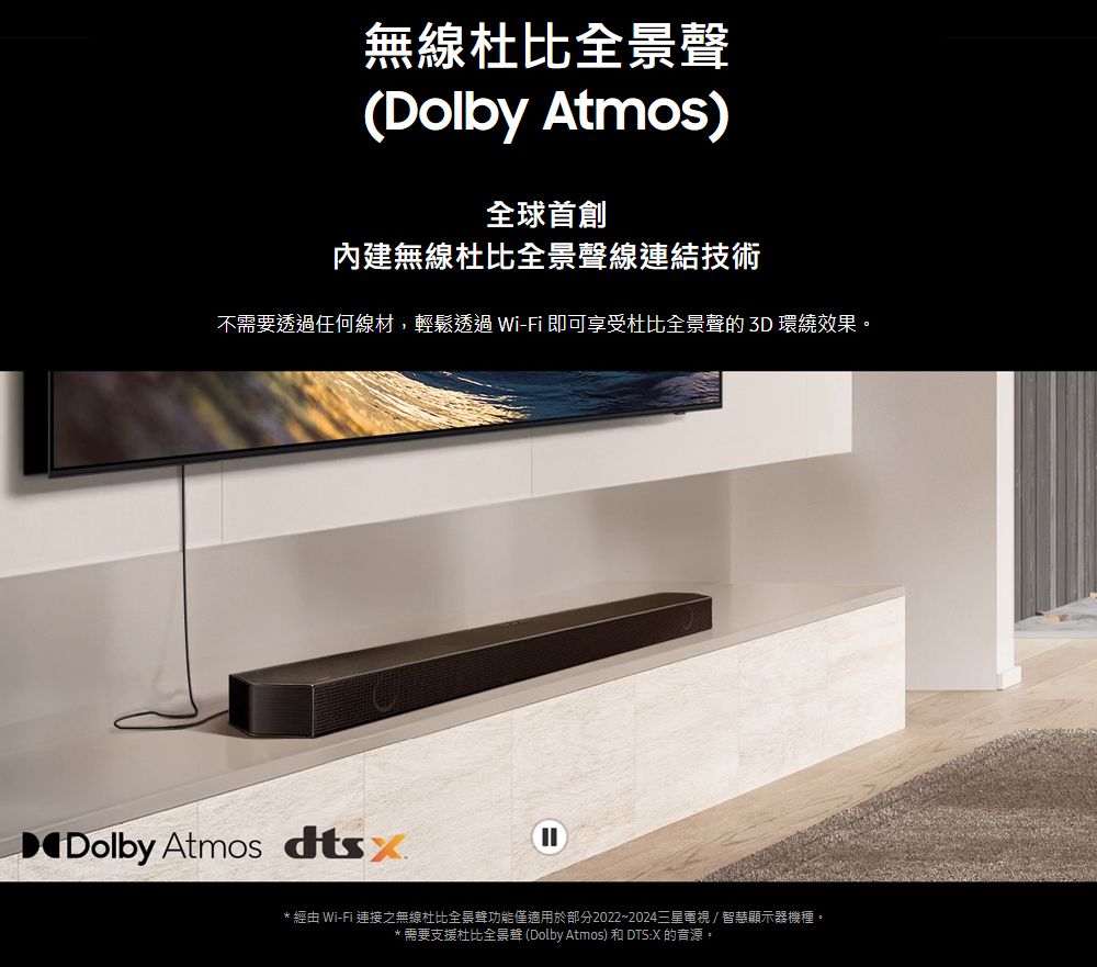 無線杜比(Dolby Atmos)內建無線杜比全景聲線連結技術不需要透過任何線材,輕鬆透過Wi-Fi 即可享受杜比全景聲的 3D 環繞效果。Dolby Atmos * 經由 Wi-Fi 連接之無線杜比全景聲功能僅適用於部分2022~2024三星電視/智慧顯示器機種。*需要支援杜比全景聲 (Dolby Atmos) 和 DTS:X 的音源。
