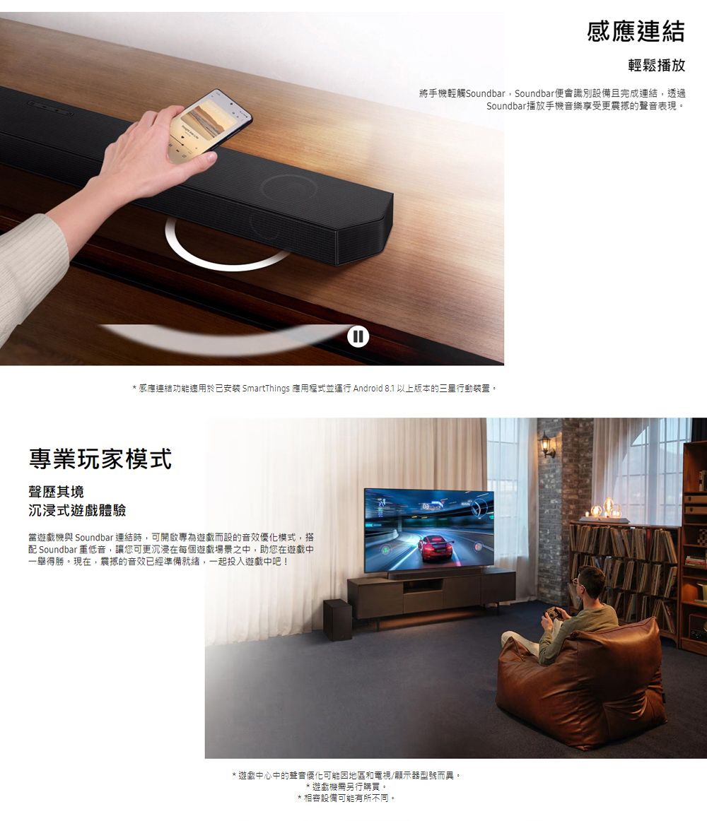①感應連結輕鬆播放將手機輕觸Soundbar,Soundbar便會識別設備且完成連結,透過Soundbar播放手機音樂享受更震撼的聲音表現。感應連結功能適用於已安裝 SmartThings 應用程式並運行 Android 8.1 以上版本的三星行動裝置。專業玩家模式聲歷其境沉浸式遊戲體驗當遊戲機與 Soundbar 連結時,可開啟專為遊戲而設的音效優化模式,搭配 Soundbar 重低音,讓您可更沉浸在每個遊戲場景之中,助您在遊戲中一舉得勝。現在,震撼的音效已經準備就緒,一起投入遊戲中吧!* 遊戲中心中的聲音優化可能因地區和電視/顯示器型號而異。遊戲機需另行購買。相容設備可能有所不同。