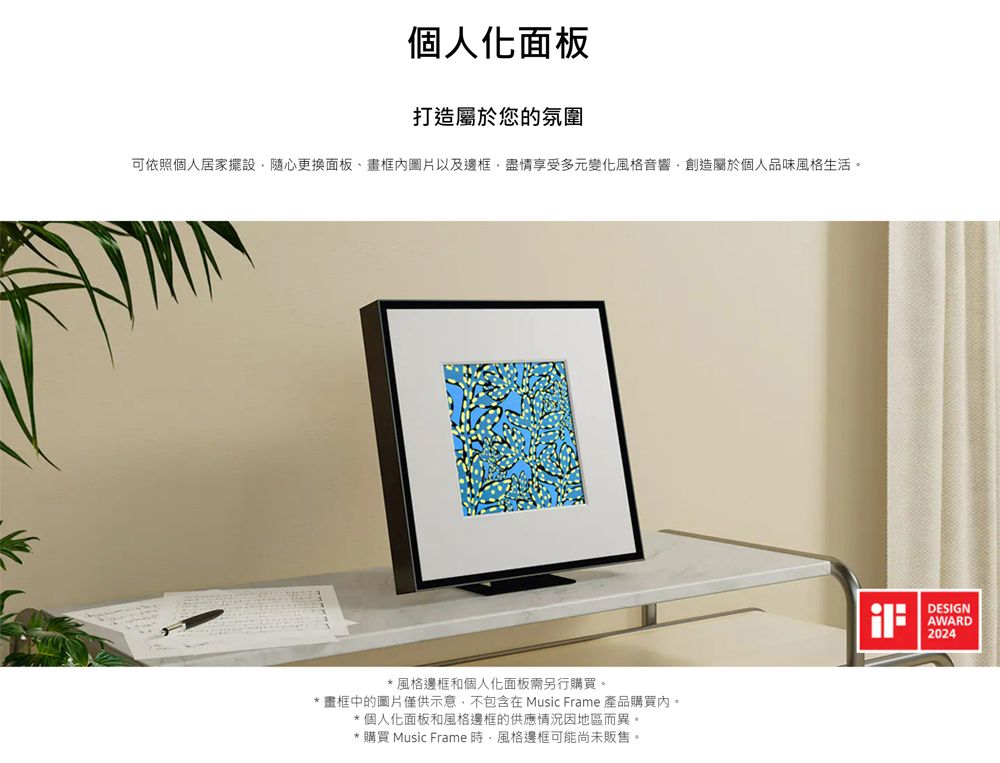 個人化面板打造屬於您的氛圍可依照個人居家擺設隨心更換面板、畫框圖片以及邊框盡情享受多元變化風格音響創造屬於個人品味風格生活。*風格邊框和個人化面板需另行購買。* 畫框中的圖片僅供示意不包含在 Music Frame 產品購買。*個人化面板和風格邊框的供應情況因地區而異。* 購買 Music Frame 時風格邊框可能尚未販售。DESIGNAWARD2024