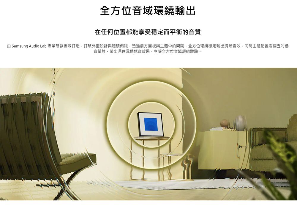 全方位音域環繞輸出在任何位置都能享受穩定而平衡的音質 Samsung Audio Lab 專業研發團隊打造打破外型設計與體積侷限透過前方面板與主體中的間隔全方位環繞穩定輸出清晰音效同時主體配置兩個五吋低音單體帶出深邃沉穩低音效果,享受全方位音域環繞體驗。