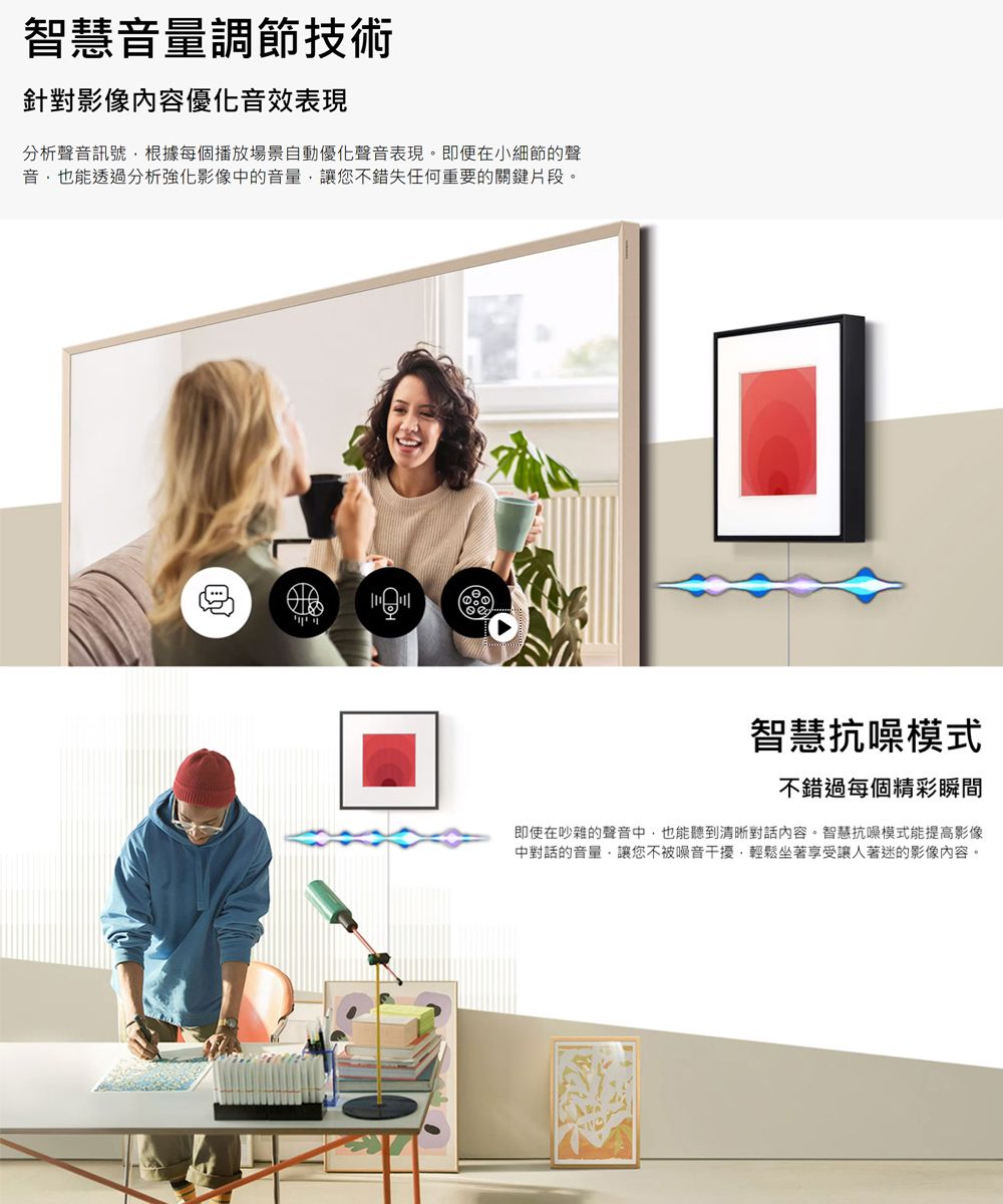 智慧音量調節技術針對影像內容優化音效表現分析聲音訊號根據每個播放場景自動優化聲音表現。即便在小細節的聲音也能透過分析強化影像中的音量讓您不錯失任何重要的關鍵片段。智慧抗噪模式不錯過每個精彩瞬間即使在吵雜的聲音中也能聽到清晰對話內容。智慧抗噪模式能提高影像中對話的音量,讓您不被噪音干擾,輕鬆坐著享受讓人著迷的影像內容。