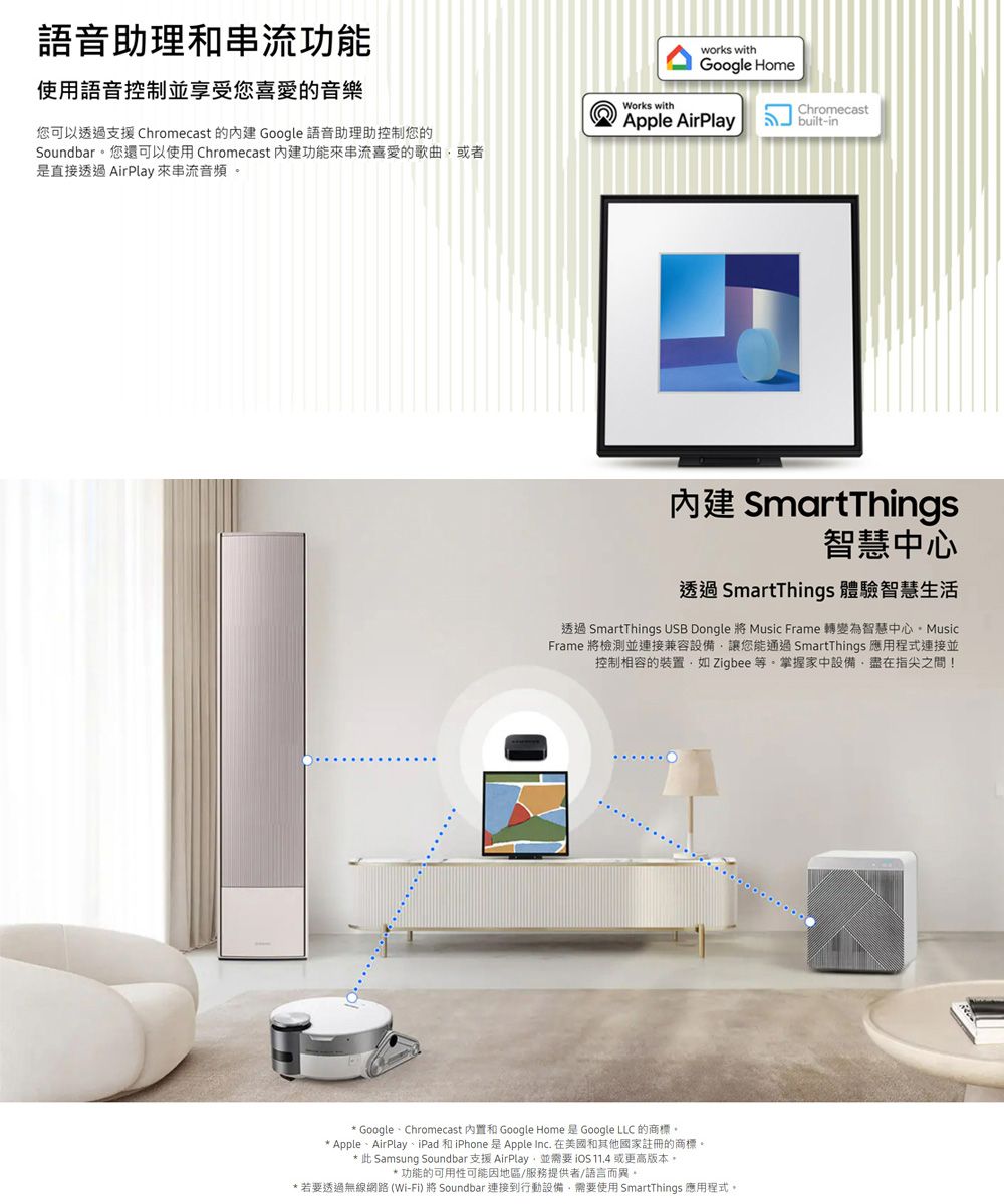 語音助理串流功能使用語音控制並享受您喜愛的音樂您可以透過支援 Chromecast 的 Google 語音助理助控制您的Soundbar您還可以使用Chromecast 功能來串流喜愛的歌曲或者是直接透過 AirPlay 來串流音頻。Works withworks withGoogle HomeChromecastApple AirPlay 內建 SmartThings智慧中心透過SmartThings 體驗智慧生活透過 SmartThings USB Dongle 將 Music Frame 轉變為智慧中心Frame 將檢測並連接兼容設備讓您能通過 SmartThings 應用程式連接並控制相容的裝置如 Zigbee 等。掌握家中設備盡在指尖之間! Google Chromecast 和 Google Home 是 Google LLC 的商標。 Apple、AirPlay、iPad 和iPhone 是Apple Inc. 在美國和其他國家註冊的商標。* 此 Samsung Soundbar 支援 AirPlay並需要 11.4 或更高版本。*功能的可用性可能因地區/服務提供者/語言而異。*若要透過無線網路(Wi-Fi) 將 Soundbar連接到行動設備,需要使用 SmartThings 應用程式。