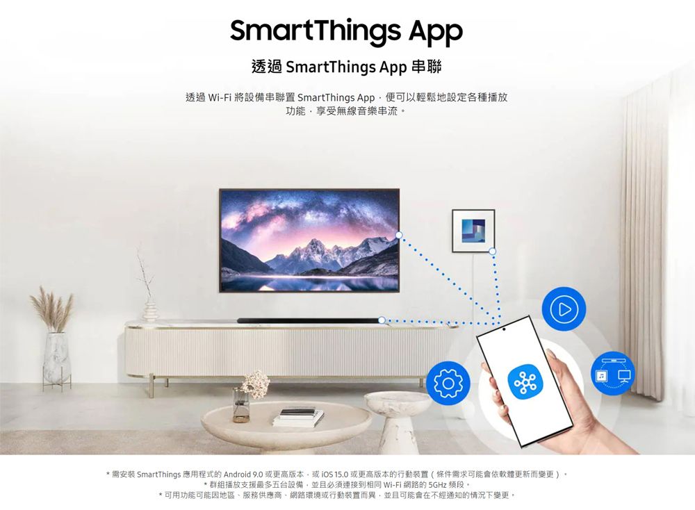 SmartThings App透過 SmartThings App 串聯透過 Wi-Fi 將設備串聯置 SmartThings App便可以輕鬆地設定各種播放功能享受無線音樂串流* 需安裝 SmartThings 應用程式的 Android 9.0 或更高版本或 或更高版本的行動裝置(條件需求可能會依軟體更新而變更)* 群組播放支援最多五台設備,並且必須連接到相同 Wi-Fi 網路的 5GHz 頻段。*可用功能可能因地區服務供應商、網路環境或行動裝置而異,並且可能會在不經通知的情況下變更。