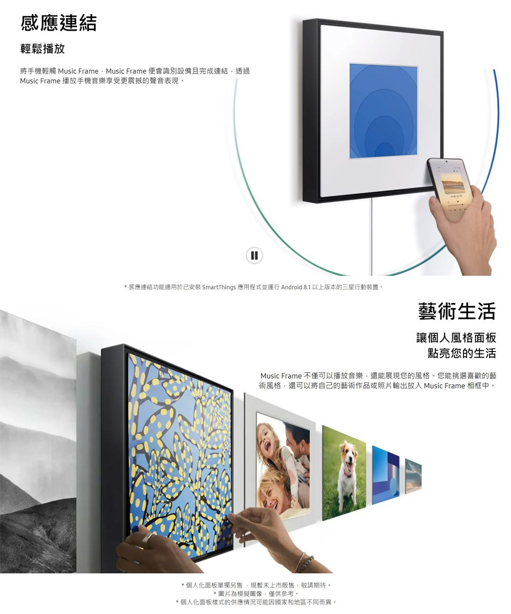 感應連結輕鬆播放將手機輕觸 Music FrameMusic Frame 便會識別設備且完成連結透過Music Frame 播放手機音樂享受更震撼的聲音表現。* 感應連結功能適用於已安装 SmartThings 應用程式並運行 Android 8.1 以上版本的三星行動裝置。藝術生活讓個人風格面板點亮您的生活Music Frame 不僅可以播放音樂,還能展現您的風格。您能挑選喜歡的藝術風格,還可以將自己的藝術作品或照片輸出放入 Music Frame 相框中。*個人化面板單獨另售,現暫未上市販售,敬請期待。*圖片為模擬圖像,僅供參考。*個人化面板樣式的供應情況可能因國家和地區不同而異。