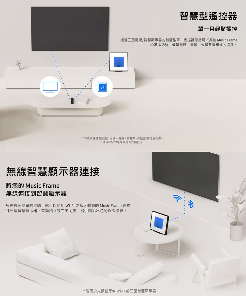 智慧型遙控器單一且輕鬆操控透過三星電視/智慧顯示器的智慧型單一遙控器您將可以操控 Music Frame的基本功能像是電源、音量、或是聲音模式的選擇功能與遙控器的設計可能因電視/智慧顯示器型號和地區而異。*請確認您的遙控器是否支援藍牙。無線智慧顯示器連接將您的 Music Frame無線連接到智慧顯示器只需幾個簡單的步驟就可以使用Wi-Fi或藍牙將您的 Music Frame 連接到三星智慧顯示器。音頻和視頻完美同步,提供精彩出色的觀看體驗。**適用於支援藍牙或Wi-Fi的三星智慧顯示器。