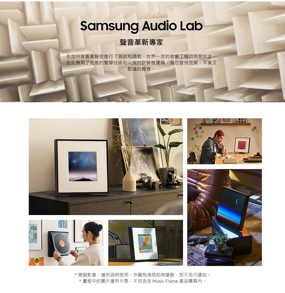 Samsung Audio Lab聲音革新專家在加州音響實驗室進行了測試和調教世界一流的音響工程師齊聚於此在此應用了先進的聲學技術和尖端的計算機建模為您提供完美,平衡又飽滿的聲音。*模擬影像,僅供說明使用。外觀和規格如有變動,恕不另行通知。* 畫框中的圖片僅供示意,不包含在 Music Frame 產品購買。