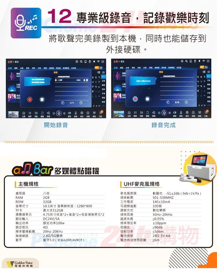 REC12 專業級錄記錄歡樂時刻將歌聲完美錄製到本機,同時也能儲存到外硬碟。接音注意 開始錄音 頁 歌名 主 錄音完成3T注意編號 多媒體點唱機主機規格八核處理器RAM2GB32GBROM螢幕尺寸TF卡10.1英寸 螢幕解析度1280*800最大支512GB揚聲器單元額定輸4.75英寸低音*2+高音*2+低音增強單元*2DC24V/5A輸出功額定阻抗额定功率100w頻率響應範圍無線網路藍牙20Hz-20KHz2.4G/5GUHF麥克風規格麥克風音頭頻率範圍工作電流可頻道數調方式頻率回應諧波失真頻率率信噪比發射功率電池規格電池有效使用距離藍牙5.0(支援A2DPAVRCP),2動圈式:-51±2db(=1V/Pa)501-530MHZ140±10mA100個數位導頻50Hz-20KHz0.05%±10ppm≥90db5dbm2個1.5V AA Voice電腦伴唱機