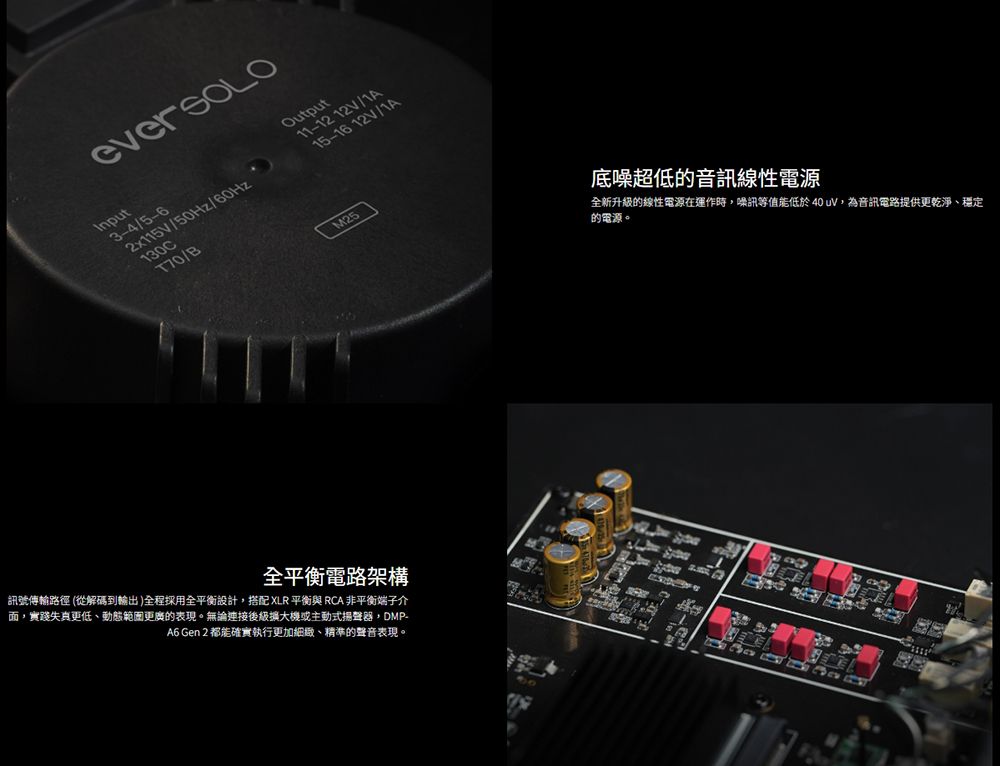InputOutput3-4/5-62x115V/50Hz/zHz/60H 11-12 12V/1A15-16 12V/1A130CT70/B全平衡電路架構訊號傳輸路徑 (從解碼到輸出)全程採用全平衡設計搭配 XLR 平衡 RCA 非平衡端子介,實踐失真更低、動態範圍更廣的表現。無論連接後級擴大機或主動式揚聲器,DMP-A6 Gen 2 都能確實執行更加細緻、精準的聲音表現。 底噪超低的音訊線性電源全新升級的線性電源在運作時,噪訊等值能低於40 uV,為音訊電路提供更乾淨、穩定的電源。
