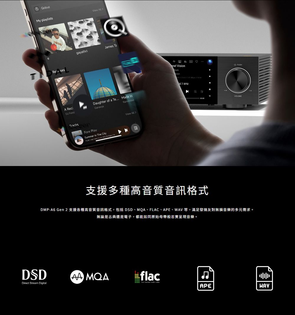 My playlists sesgayathriJames nel ViDaughter of a Te... Made sion kHzA ReciDJ FoodTracksFore PlaySummer In The City View 支援多種高音質音訊格式VOLUMEDMP-A6 Gen 2支援各種高音質音訊格式,包括 DSD、MQA、FLAC、APE、等,滿足發燒友對無損音樂的多元需求。無論是古典還是電子,都能如同原始母帶般忠實呈現音樂。DSDflacDirect Stream DigitalAPEWAV