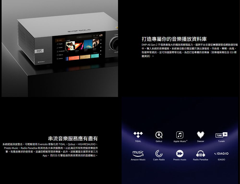 串流音樂服務應有盡有系統經過深度整合可輕鬆使用 Eversolo 客製化的 TIDAL、obuz、HIGHRESAUDIO、Presto Music、Radio Paradise 和其他各大串流服務商以此滿足所有對挖掘音樂這件事,有重度求的使用者,並讓您輕鬆管理音樂庫。此外,該裝置支援眾多第三方,而EOS 引擎能做到高音質音訊的直通輸出。打造你的音樂播放資料庫DMP-A6 Gen 2 不僅具備強大的播放與解碼能力,還跨平台支援從實體硬碟或網路儲存裝中,導入系統的音樂檔案。系統會自動分類並顯示演出演唱者、作曲者、、曲風、取樣率等資訊,並可快速等功能,為您打造專屬的音樂庫(音樂檔案需包含 ID3 標資訊)。QINTUNETIDALApple Music *DeezermusicAmazon MusicCalm RadioPresto musicRadio ParadiseIDAGIO