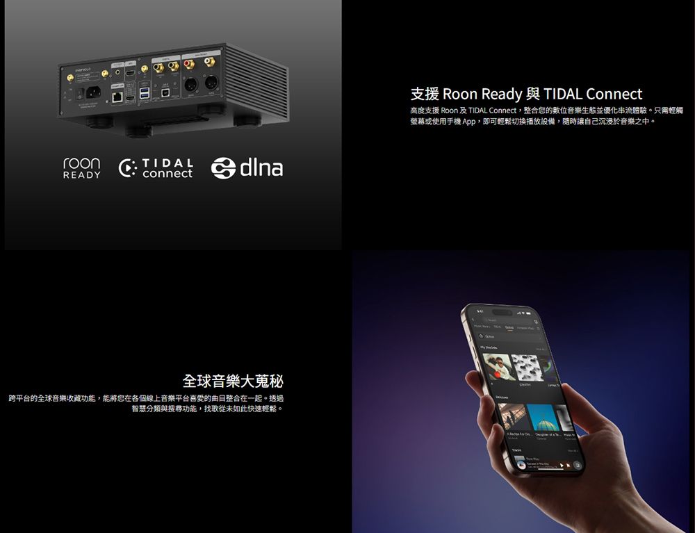 roonREADY connect全球音樂大蒐秘跨的全球音樂收藏功能,能將您在各個線上音樂平台的曲目整合在一起。透過智慧分類與搜尋功能,找歌從未如此快速輕鬆。支援 Roon Ready 與 TIDAL Connect高度支援 Roon 及 TIDAL Connect,整合您的位音樂生態並優化體驗。只需輕觸螢幕或使用手機 App,即可輕鬆切換設備,隨時讓自己沉浸於音樂之中。