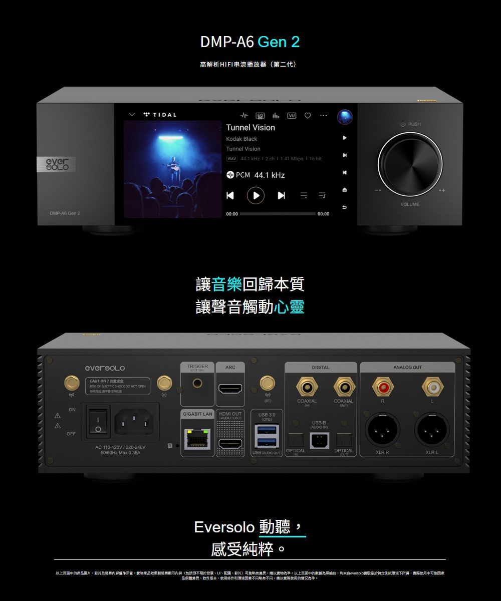 everSOLOTIDALDMP-A6 Gen 2高解析HIFI串流播放器第二代Tunnel VisionVUodak BlackTunnel Vision ch PCM 44.1 kHzKDMP-A6 00:00OOFFCAUTION 注意安全 OF ELECTRIC SHOCK DO NOT OPENAC 110-120V / 220-240V/60Hz Max 0.35A音樂回歸本質讓聲音觸動心靈TRIGGERARC PUSHVOLUME00:00DIGITALCOAXIALCOAXIALNGIGABIT LANHDMI /USB 3.0USB )OPTICALEversolo 動聽感受純粹USB-B )ANALOG OUTOPTICAL(OUT)XLR RXLR L上页面產圖片影片及內容僅作示意產品效果和顯示內容(包括但不限於背景圖、影片,以。以上中的為,均於特定測試環境下所得,使用中品、软件版本、使用條件和環境略有,以實際使用的情況為準。