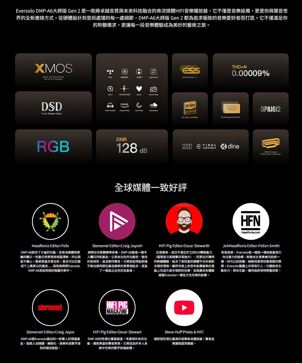 Eversolo DMPA6大師版 Gen 是一款將卓越音質與未來科技融合的串流媒體HIFI音樂播放器,它不僅是音樂設備,更是你與聲音世界的全新連接方式。從硬體設計到音訊處理的每一處細節,DMP-A6大師版 Gen 2 都為追求極致的音樂愛好者而打造。它不僅滿足你的聆聽需求,更讓每一段音樂體驗成為美妙的藝術之旅。XMOSXmos 3rd Generation- Direct Stream Digitalmusic RGB回 2THD+N0.00009%Hi-AUDIOHi-Res Femtosecond DNR128 dBTIDALREADYconnect DSD -channel全球媒體一致好評Headfonia.comHeadfonia Editor:FelixDMP-A6提供了大量的功,從串流媒體到華麗的顯示。性能仍然表現得相當清晰,所以我並不擔心。製造質量非常出色,甚至可以匹敵成千上萬美元的品我很高興將EversoloDMP-A6添加到我的推薦列表中。Stereonet Editor:Craig Joyceh按照任何客觀標準來看,DMP-A6都是一個令人的新產品。它具有出色的功能性極佳的易用性,並且製作精良。它將些特點與乎無法被同價位產品媲美的音質相結合,成為了一個真正出色的全能者。 Pig Editor:Oscar Stewarth在我看來,成功不僅在於它的D/A轉換能力(儘管這方面確實非常強大),而更在於獨特的軟體體驗,結合了高性能的硬體平台和相對合理的價格。雖然市面上有很多設備能夠在理論上完成大部分相同的任務,但我還沒有體驗過像Eversolo一全方位完美的設備。JohHeadfonia Editor:Felixn Smith對我來說,Eversolo是一個從一開始就能吸引你注意力的設備。就像坐在音樂會的前排一樣,你可以近距離、細緻地看到你最喜歡的樂隊。Eversolo整體上非常吸引人。它聽起來生有力,與你互動,讓你始終保持興奮狀態。 MAGAZINEStereonet Editor:Craig JoyceDMP-A6是Eversolo推出的一款驚人的價值產品,是進入流媒體、網路化、高解析度數字音訊的絕佳起點。 Pig Editor:Oscar StewartDMP-A6的性價比簡直超值!考慮到所有的功能、建造質量和聲音表現,它將成為許多人系中完美的數字前端設備。Steve Huff Photo &amp; HiFi絕對是性價比最高的音樂串流播放器!聲音品質讓我感到震撼。
