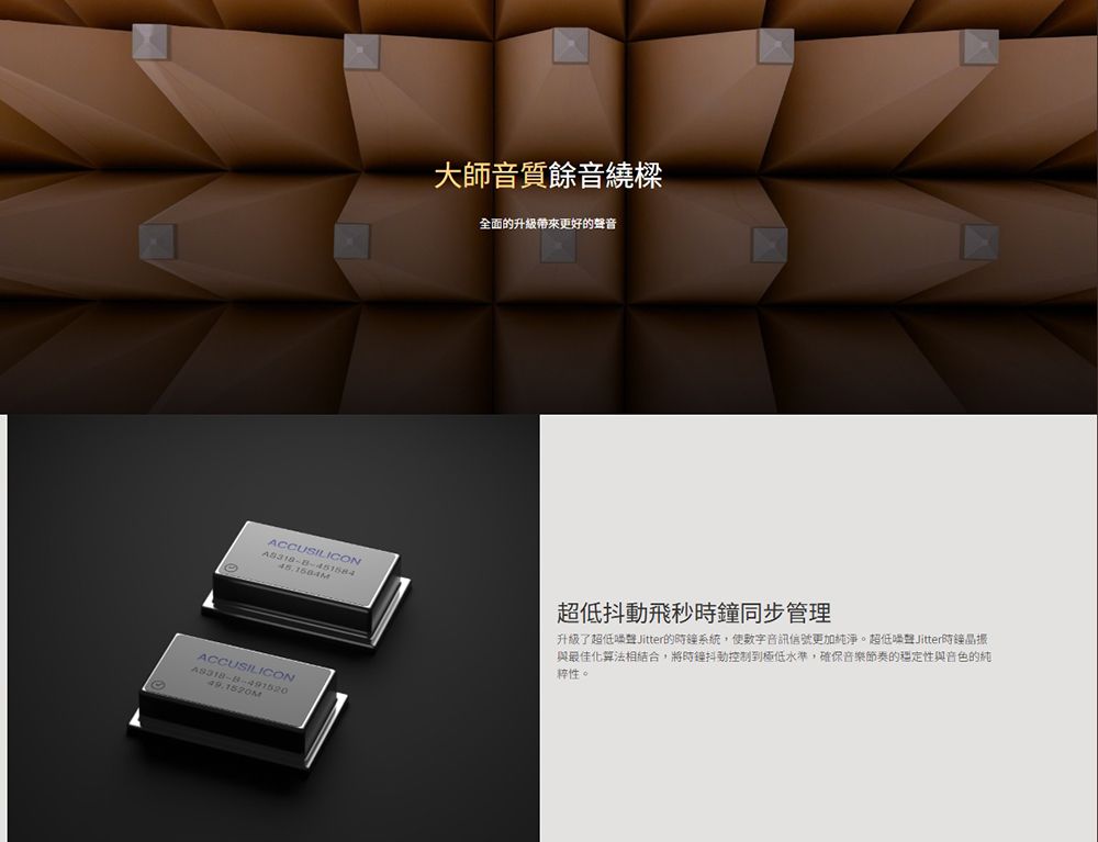大師音質餘音繞樑全面的升級帶來更好的聲音ACCUSILICON超低抖動飛秒時鐘同步管理升級了超低 Jitter的時鐘系統,使數字音訊信號更加純淨。超低Jitter時鐘晶振與最佳化算法相結合,將時鐘抖動控制到極低水準,確保音樂節奏的穩定性與音色的純性。ACCUSILICON49.1520M