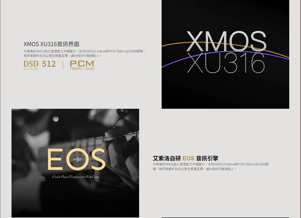 XMOS XU316 Native PCM 768kHz@確保音訊以,讓每個音符飽滿。DSD 512PCM768kHz 32-bitXMOSXU316EOS 艾索洛自研 EOS 音訊引擎 Native PCM 768kHz@32Bit碼,確保高解析音訊以,讓每個音符飽滿動人。