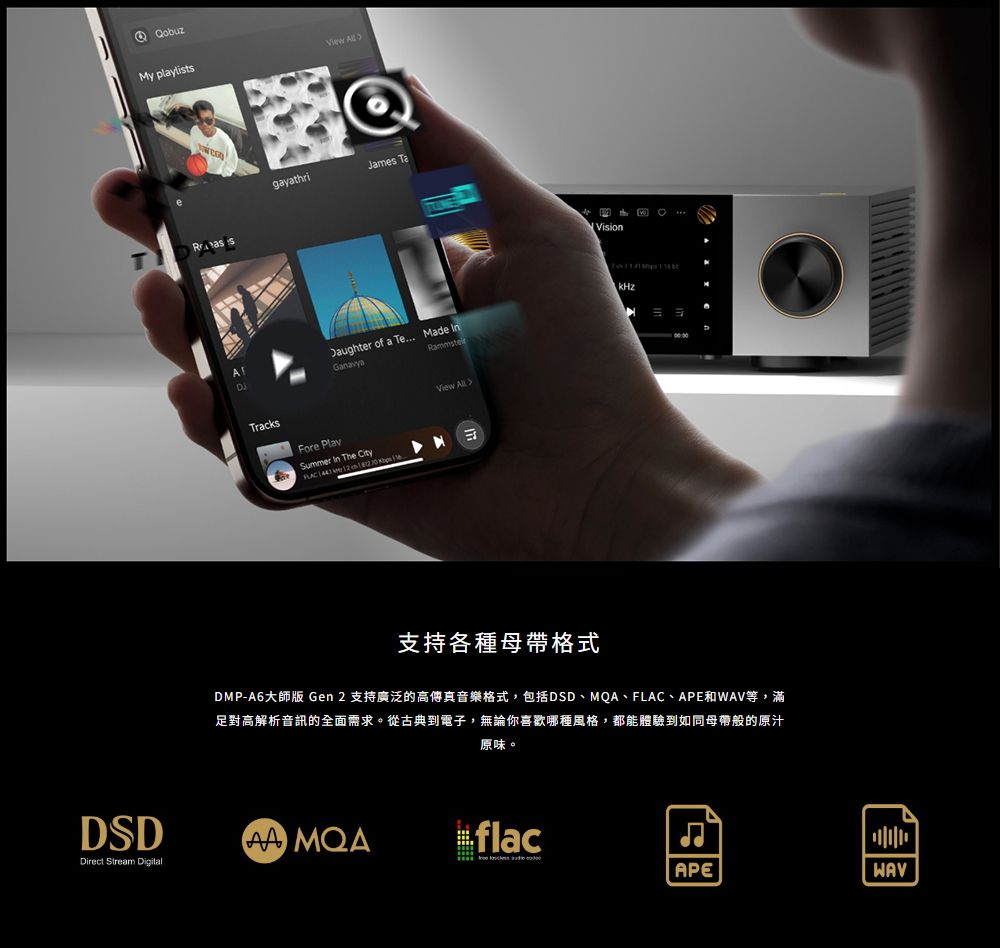 QobuzMy playlists QgayathriJames TaVisionDaughter of a Te Made kHzTracksFore PlaySummer The City View 支持各種母帶格式DMP-A6大師版 Gen 2 支持廣泛的高傳真音樂格式,包括DSD、MQA、FLAC、APE和等,滿足對高解析音訊的全面需求。從古典到電子,無論你喜歡哪種風格,都能體驗到如同母帶般的原汁原味。DSD MQAflacDirect Stream DigitalAPEWAV