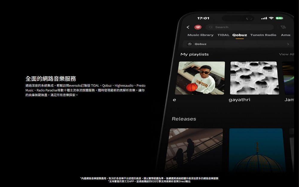全面的網路音樂服務通過深度的系統集成,輕鬆訪問eversolo訂製版 IDAL、Qobuz、Highresaudio、PrestoMusic、Radio Paradise等數十種主流媒服務,隨時發現最新的高解析音樂,讓你的曲庫無窮無盡,滿足所有音樂探索。1701SearchTMusic library TIDAL Qobuz RadioAma:QobuzMy playlistsView AllSWEGOReleases網路音樂服務應用,取決於各音樂平台認證的進度,請以實際為準,後續還將通過體升級添加更多的網路音樂服務*支持的第三方APP,並通過獨創的EOS引擎支持高解析音質Direct輸出gayathriJam