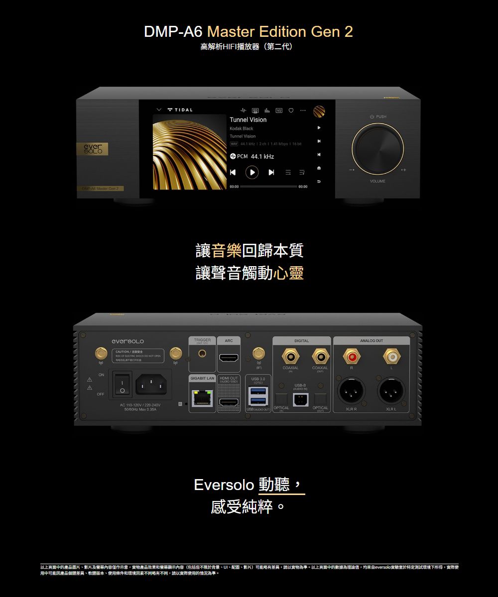 everSOLODMPA6 Edition 高解析HIFI播放器第二代 TIDALTunnel Vision lackTunnel Vision 44.1 kHz0:00 Master Gen 2ONAAF OF AC 110120V220-240V50/60Hz Max 0 PUSHVOLUME00:00音樂回歸本質讓聲音觸動心靈TRIGGERARC-DIGITALCOAXIALGIGABIT LAN 3.0USB-B( OPTICAL )Eversolo 動聽,感受純粹OPTICALANALOG OUT R L以上的產品圖片、影片及內容僅作示意,實物產品效果和顯示內容(包括但不限於背景、UI、配圖、影片)可能略有差異,請以實物為準。以上的數據為理論值,均來自eversolo實驗室於特定測試環境下所得,實際使中可能因產品差異、軟體版本、使用條件和環境因素略有不同,請以實際使用的情況為準。