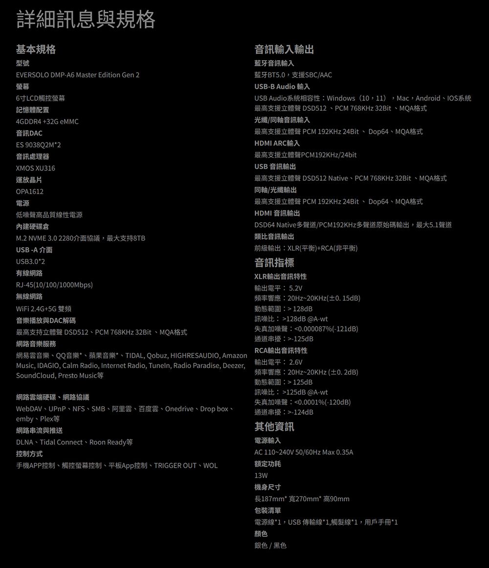 詳細訊息與規格基本規格型號EVERSOLO DMP-A6 Master Edition Gen 2螢幕6LCD觸控螢幕記憶體配置4GDDR4 +32G eMMC音訊DACES 9038Q2M2音訊處理器XMOS XU316運放晶片OPA1612電源低噪聲高品質線電源內建硬碟倉M.2 NVME 3.0 2280介面協議,最大支持8TBUSB-A 介面USB3.0*2有線網路RJ-45(10/100/1000Mbps)無線網路WiFi 2.4G+5G 雙頻音樂播放與DAC解碼最高支持立體聲 DSD512PCM 768KHz 32Bit、MQA格式網路音樂服務網易雲音樂、QQ音樂*、蘋果音樂*、TIDAL, Qobuz, HIGHRESAUDIO, AmazonMusic, IDAGIO, Calm Radio, Internet Radio, Tuneln, Radio Paradise, Deezer,SoundCloud, Presto Music網路雲端硬碟、網路協議WebDAV、UPnP、NFS、SMB、阿里雲、百度雲、Onedrive、Dropbox、emby Plex網路串流與推送DLNA Tidal Connect Roon Ready控制方式手機APP控制、觸控螢幕控制、平板控制、TRIGGER OUT、WOL音訊輸入輸出藍牙音訊輸入藍牙BT5.0,支援SBC/AACUSB-B Audio 輸入USB Audio系統相容性:Windows (10,11),Mac,Android、IOS系統最高支援立體聲 DSD512、PCM 768KHz 32Bit、MQA格式光纖/同軸音訊輸入最高支援立體聲 PCM 192KHz 24Bit、Dop64、MQA格式HDMI ARC輸入最高支援立體聲PCM192KHz/24bitUSB 音訊輸出最高支援立體聲 DSD512 Native、PCM 768KHz 32Bit、MQA格式同軸/光纖輸出最高支援立體聲 PCM 192KHz 24Bit、Dop64、MQA格式HDMI 音訊輸出DSD64 Native聲道/PCM192KHz多聲道原始碼輸出,最大5.1聲道類比音訊輸出前級輸出:XLR(平衡)+RCA(非平衡)音訊指標XLR輸出音訊特性輸出電平:5.2V頻率響應:20Hz~20KHz(±0.15dB)動態範圍:128dB訊噪比:128dB @A-wt失真加噪聲:0.000087%(-121dB)通道串擾:-125dBRCA輸出音訊特性輸出電平:2.6V頻率響應:20Hz~20KHz(±0.2dB)動態範圍:125dB訊噪比:125dB @A-wt失真加噪聲:0.0001%(-120dB)通道串擾:-124dB其他資訊電源輸入AC 110~240V 50/60Hz Max 0.35A额定功耗13W機身尺寸長187mm*寬270mm*高90mm包裝清單電源線*1,USB 傳輸線*1,觸髮線*1,用戶手冊*1颜色銀色/黑色