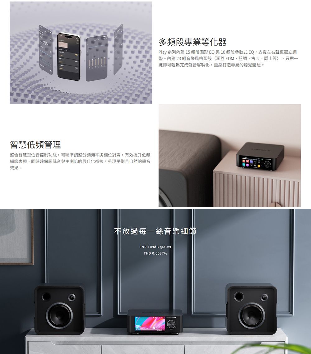 智慧低頻管理整合智慧型低音控制功能,可精準調整分頻頻率與相位對齊,有效提升低頻細節表現,同時確保超低音與主喇叭的最佳化銜接,呈現平衡且自然的聲音效果。多頻段專業等化器Play 系列內建 15 頻段圖形EQ與10頻段參數式EQ,支援左右聲道獨立調整。內建23組音樂風格預設(涵蓋EDM、藍調、古典、爵士等),只需一鍵即可輕鬆完成聲音客製化,量身打造專屬的聽覺體驗。不放過每一絲音樂細節SNR 109dB @A-wtTHD 0.0037%