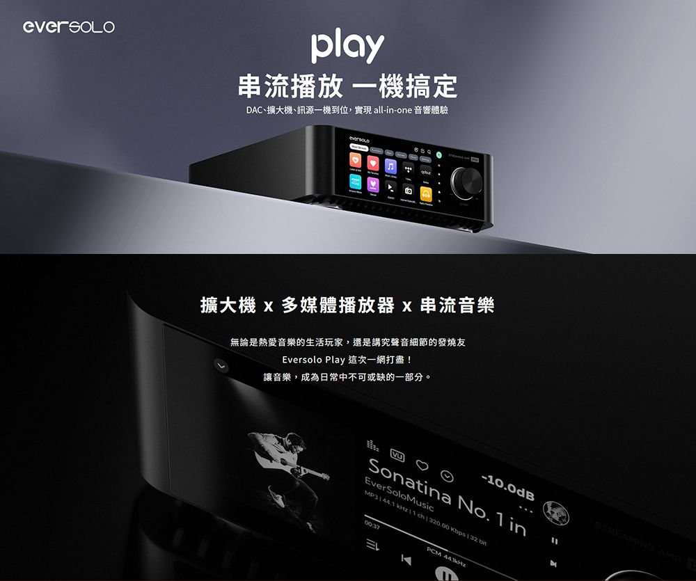 play串流播放 一機搞定AC、擴大機、訊源一機到位,實現 all-in-one 音響體驗擴大機 x 多媒體播放器x串流音樂無論是熱愛音樂的生活玩家,還是講究聲音細節的發燒友Eversolo Play 這次一網打盡!讓音樂,成為日常中不可或缺的一部分。-10.0dBSonatina No. 1 inEverSoloMusic Kbps PCM STREAMING AMP D