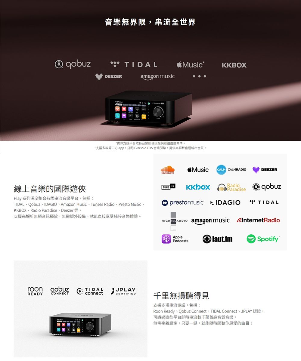音樂無界限串流全世界** TIDLMusicKKBOXDEEZERamazon music線上音樂的國際遊俠Play 系列深度整合串流音樂平台,包括:*實際支援平台依各音樂服務授權與認證進度為準。*支援多款第三方 App,搭配 Eversolo EOS 音訊引擎,提供高解析輸出音質。MusicCALM CALMRADIODEEZERSOUNDCLOUDTUNERadioParadise**TIDALTIDAL、Qobuz、IDAGIO、Amazon Music、Tunen Radio、Presto Music、KKBOX、Radio Paradise、Deezer等,支援高解析無損音訊播放,無需額外設備,就能直接享受純粹音樂體驗。A prestomusic HIGHRESAUDIO amazon music InternetRadioREADY CONNECT TIDALJPLAYconnectCERTIFIEDApplePodcastslaut.fmSpotify千里無損聽得見支援多項串流協議,包括:Roon Ready、Qobuz Connect、TIDAL Connect、JPLAY 認證,可透過這些平台即時串流數千萬首高音質音樂,無需複雜設定,只要一鍵,就能隨時開聽你最愛的曲目!