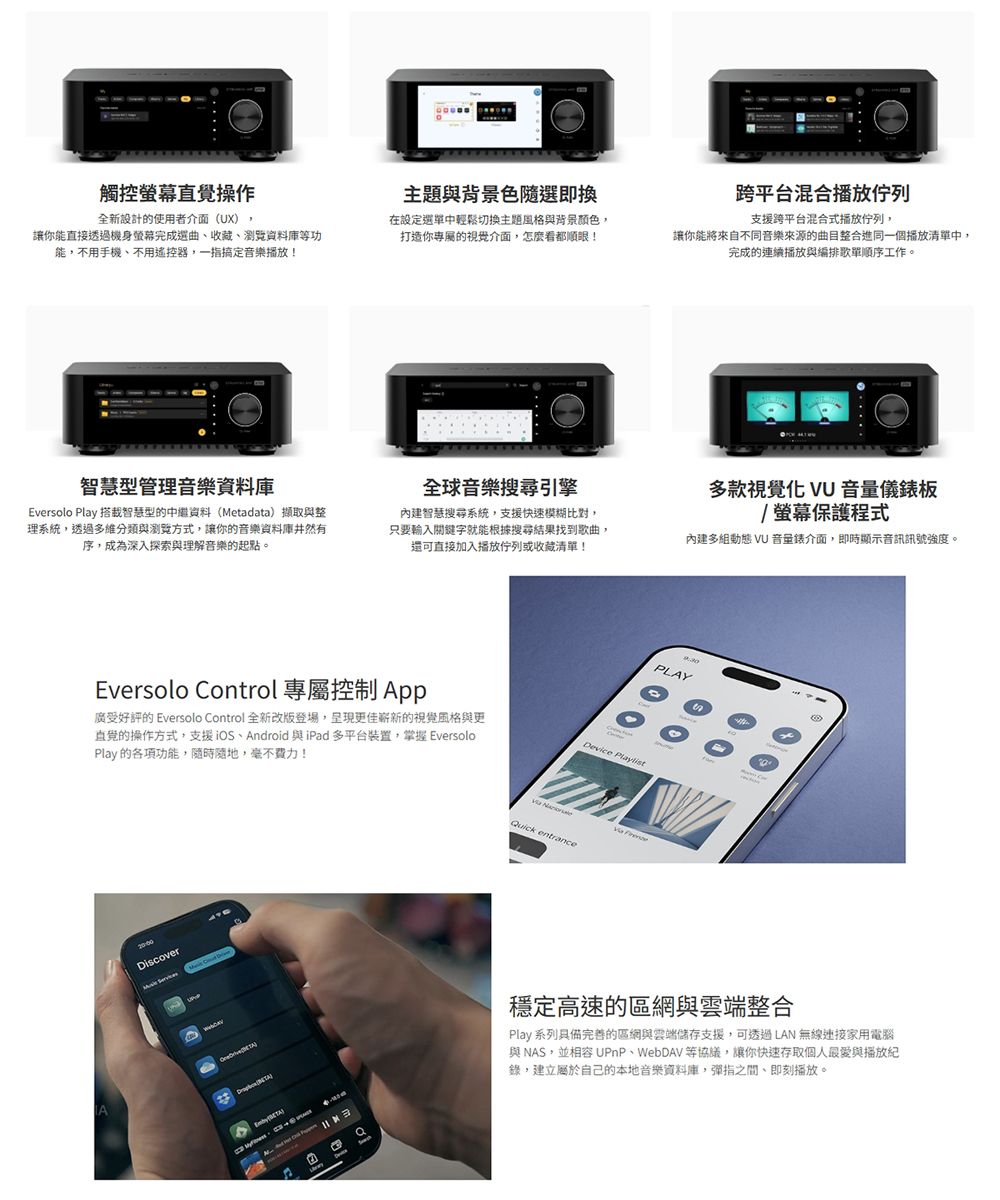 觸控直覺操作全新設計使用者介面(UX)主題與背景色隨選即換讓你能直接透過機身螢幕完成選曲收藏、瀏覽資料庫等功能不用手機、不用遙控器,一指搞定音樂播放!在設定選單中輕鬆切換主題風格與背景顏色,打造你的介面,怎麼看都順眼!智慧型管理音樂資料庫Eversolo Play 搭載智慧型的中繼資料(Metadata)擷取與整理系統,透過多維與瀏覽方式,讓你的音樂資料庫井然有序,成為深入探索與理解音樂的起點。全球音樂搜尋引擎內建智慧搜尋系統,支援快速模糊比對,只要輸入關鍵字就能根據搜尋結果找到歌曲,還可直接加入播放佇列或收藏清單!Eversolo Control 專屬控制 App廣受好評的 Eversolo Control 全新改版登場,呈現更佳嶄新的視覺風格與更直覺的操作方式,支援iOS、Android 與iPad 多平台裝置,掌握 EversoloPlay的各項功能,隨時隨地,毫不費力!iscoverD Quick entrance 跨平台混合播放佇列支援跨平台混合式播放佇列,讓你能將來自不同音樂來源的曲目整合進同一個播放清單中,完成的連續播放與編排歌單順序工作。多款視覺化 VU 音量儀板/螢幕保護程式內建多組動態 VU 音量錶介面,即時顯示音訊訊號強度。PLAY穩定高速的區網與雲端整合Play 系列具備完善的區網與雲端儲存支援,可透過LAN 無線家用電腦與NAS,並相容 UPnP、WebDAV 等,讓你快速存取個人與播放紀錄,建立屬於自己的本地音樂資料庫,彈指之間、即刻播放。