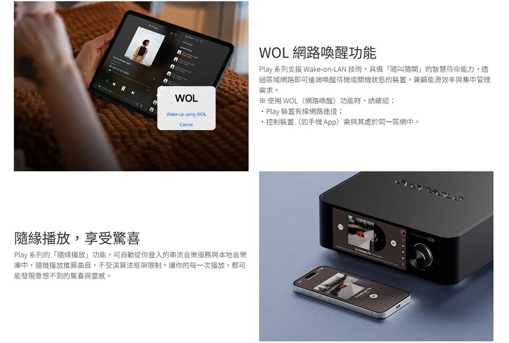 WOLWake-up using WOLCancelWOL網路喚醒功能Play 系列支援 Wake-on-LAN 技術,具備「叫隨開的智慧能力,透過區域網路即可遠端喚醒待機或關機狀態的裝置,兼顧能源效率與集中管理需求※使用 WOL(網路喚醒)功能時,請確認: 裝置有線網路連接;控制裝置(如手機App)需與其處於同一區網中。播放,享受驚喜Play 系列的「隨緣播放」功能,可自動從你登入的串流音樂服務與本地音樂庫中,隨機播放推薦曲目,不受演算法框架限制,讓你的每一次播放,都可能發現意想不到的驚喜與靈感。。