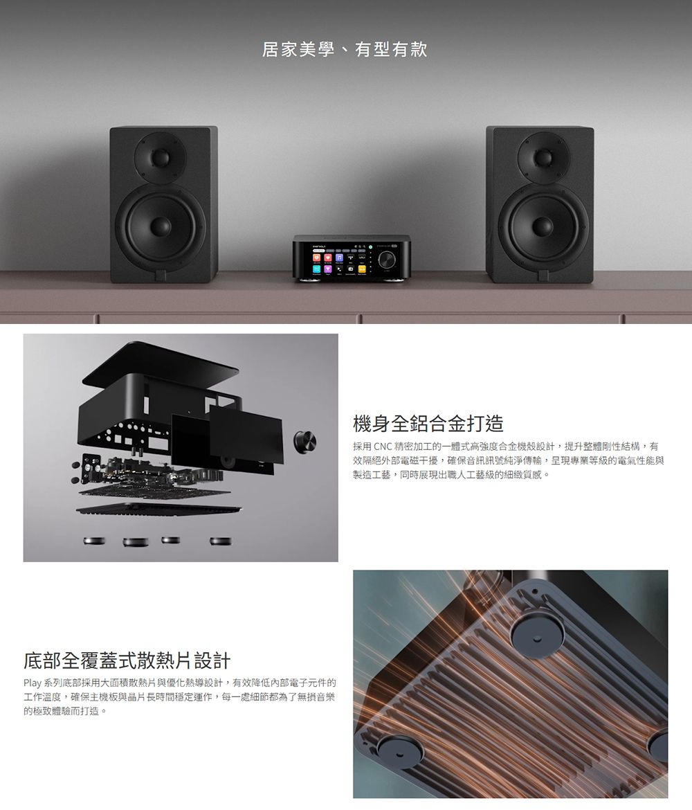 居家美學、有型有款底部全覆蓋式散熱片設計Play 系列底部採用大面積散熱片與優化熱導設計,有效降低內部電子元件的工作溫度,確保主機板與晶片長時間穩定運作,每一處細節都為了無損音樂的極致體驗而打造。機身全鋁合金打造採用 CNC 精密加工的一體式高合金機殼設計,提升整體剛性結構,有效隔絕外部電磁干擾,確保音訊訊號純淨傳輸,呈現專業等級的電氣性能與製造工藝,同時展現出職人工藝級的細緻質感。