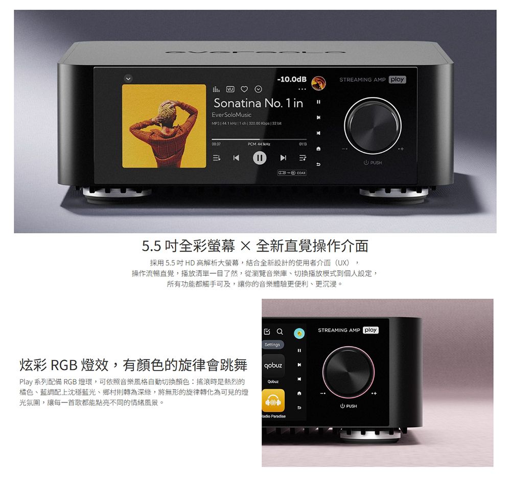 -10.0dB♡Sonatina No. 1inEvrSoloMusic ch 0.00 bps 32 KPCM STREAMING AMP PSH5.5 吋全彩 全新操作介面採用5.5 吋HD 高解析大螢幕,結合全新設計的使用者介面(UX),操作流暢直覺,播放清單一目了然,從瀏覽音樂庫、切換播放模式到個人設定,所有功能都觸手可及,讓你的音樂體驗更便利、更沉浸。Settings炫彩 RGB 燈效,有顏色的旋律會跳舞qobuzPlay 系列配備 RGB 燈環,可依照音樂風格自動切換顏色:搖滾時是熱烈的橘色、藍調配上沈穩藍光、鄉村則轉為深綠,將無形的旋律轉化為可見的燈光氛圍,讓每一首歌都能點亮不同的情緒風景。STREAMING AMP playeU