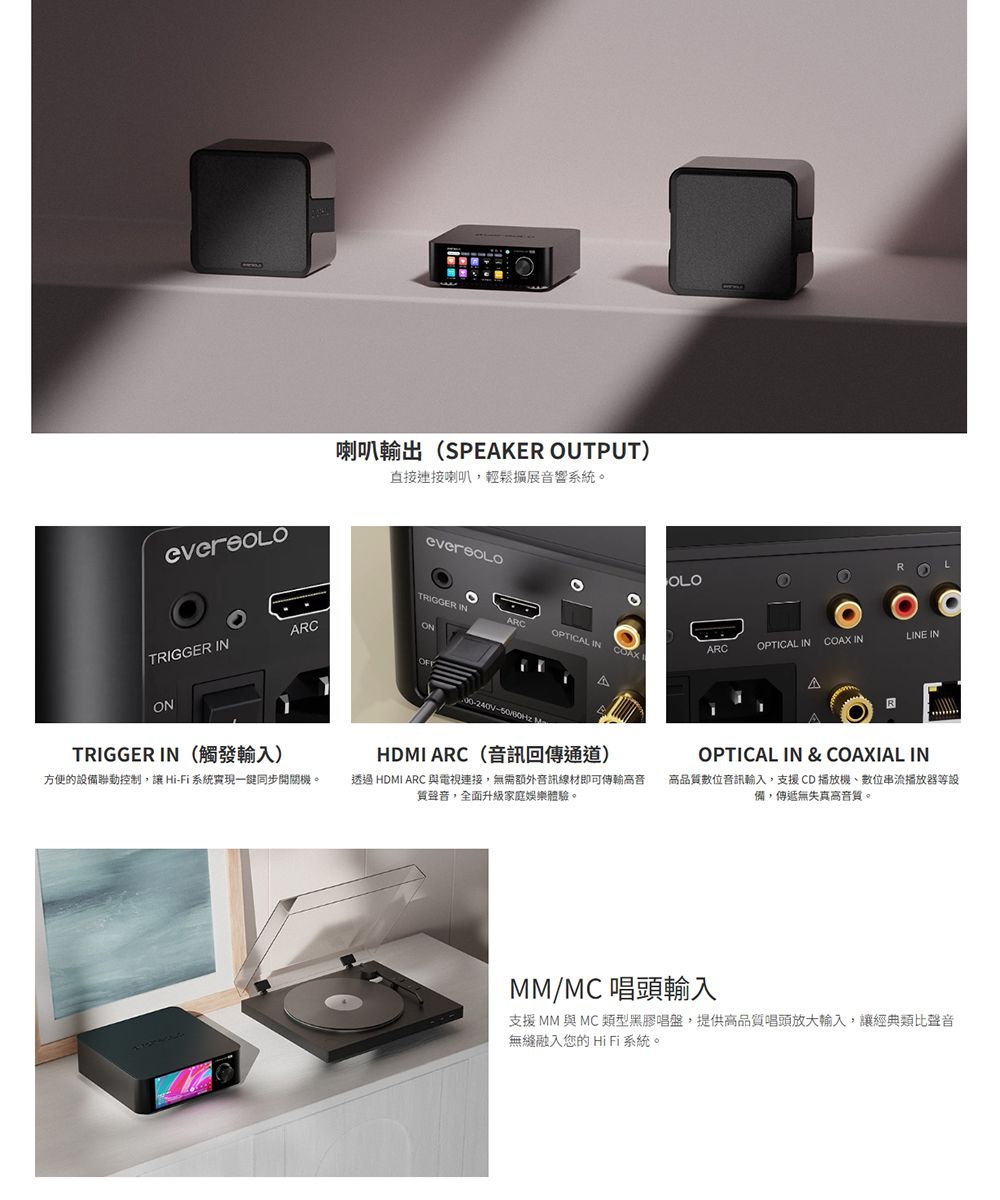 喇叭輸出(SPEAKER OUTPUT)直接連接喇叭,輕鬆擴展音響系統。OOTRIGGER INARCLINE INARCONTRIGGER INOPTICAL IN COAX LARCOPTICAL INCOAX INΔONTRIGGER IN(觸發輸入)方便的設備聯動控制,讓HiFi 系統實現一同步開關機。- HDMI ARC(音訊回傳通道)透過 HDMI ARC 與電視連接,無需額外音訊線材即可傳輸音質聲音,全面升級家庭娛樂體驗。OPTICAL IN &amp; COAXIAL IN高品質位音訊輸入,支援CD播放機數位串流播放器等設備,傳遞無失真高音質。MM/MC唱頭輸入支援 MM 與 MC類型黑膠唱盤,提供高品質唱頭放大輸入,讓經典類比聲音無縫融入您的 HiFi系統。