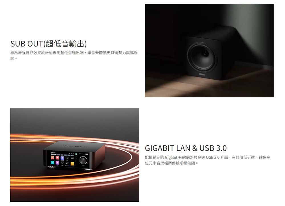 SUB OUT(超低音輸出)專為增強低頻效果設計的專用超低音輸出端,讓音樂聽感更具衝擊力與臨場感。GIGABIT LAN &amp; USB 3.0配備穩定的 Gigabit 有線網路與高速USB3.0介面,有效降低延遲,確保高位元率音樂檔案傳輸順暢無阻。