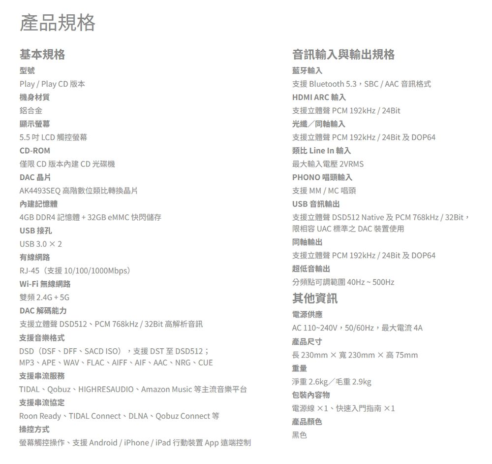 產品規格基本規格型號Play/ Play CD 版本音訊輸入與輸出規格藍牙輸入支援 Bluetooth 5.3SBC/AAC 音訊格式HDMI ARC 輸入支援立體聲 PCM 192kHz/24Bit光纖/同軸輸入支援立體聲 PCM 192kHz/24Bit 及DOP64類比 Line In 輸入機身材質鋁合金顯示5.5 LCD 觸控螢幕CD-ROM僅限CD版本CD光碟機DAC晶片AK4493SEQ高階數位類比轉換晶片內建記憶體4GB DDR4 記憶體+ 快閃儲存USB 接孔USB 3.02有線網路RJ-45 (支援10/100/1000Mbps)Wi-Fi 無線網路雙頻2.4G+5GDAC解碼能力支援立體聲 DSD512、PCM 768kHz/32Bit 高解析音訊支援音樂格式TIDAL、Qobuz、HIGHRESAUDIO、Amazon Music 等主流音樂平台DSD(DSF、DFF、SACD ISO)支援DST至DSD512;MP3、APE、WAV、FLAC、AIFF、AIF、AAC、NRG、CUE支援串流服務支援串流協定Roon Ready TIDAL Connect DLNA Qobuz Connect操控方式最大輸入電壓 2VRMSPHONO 唱頭輸入支援MM/MC唱頭USB 音訊輸出支援立體聲 DSD512 Native 及PCM 768kHz/32Bit,限相容 UAC 標準之DAC裝置使用同軸輸出支援立體聲 PCM 192kHz/24Bit 及DOP64超低音輸出分頻點可調範圍40Hz~500Hz其他電源供應AC 110~240V,50/60Hz,最大電流 4A產品尺寸長230mm×230mm×高75mm重量淨重2.6kg/毛重 2.9kg包裝物電源線、快速入門指南×1產品顏色黑色螢幕觸控操作、支援Android / iPhone/iPad 行動裝置 App遠端控制
