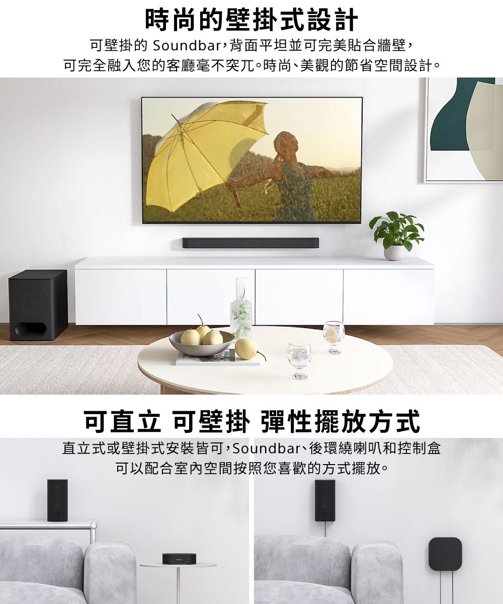 時尚壁掛式設計可壁掛的 Soundbar,背面平坦並可完美合牆壁,可完全融入您的客廳毫不突兀。時尚、美觀的節省空間設計。可直立 可壁掛 彈性擺放方式直立式或壁掛式安裝皆可,Soundbar、後環繞喇叭和控制盒可以配合室內空間按照您喜歡的方式擺放。
