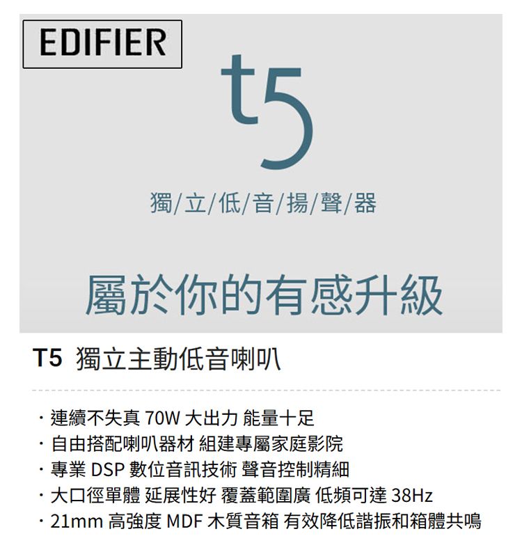 EDIFIERt5獨/立/低/音/揚聲器屬於你的有感升級T5 獨立主動低音喇叭連續不失真 70W 大出力 能量十足自由搭配喇叭器材 組建專屬家庭影院專業 DSP 數位音訊技術 聲音控制精細大口徑單體 延展性好 覆蓋範圍廣低頻可達38Hz21mm 高強度 MDF 木質音箱 有效降低諧振和箱體共鳴