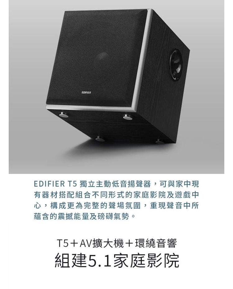 EDIFIEREDIFIER T5 獨立主動低音揚聲器,可與家中現有器材搭配組合不同形式的家庭影院及遊戲中心,構成更為完整的聲場氛圍,重現聲音中所蘊含的震撼能量及磅礡氣勢。T5+AV擴大機+環繞音響組建5.1家庭影院