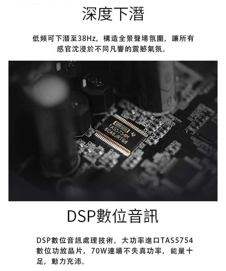 深度下潛低頻下潛至38Hz,構造全景聲場氛圍,讓所有感官沈浸於不同凡響的震撼氣氛。 TAS5754M6CA6JRTG4DSP數位音訊DSP數位音訊處理技術,大功率進口TAS5754數位功放晶片,70W連續不失真功率,能量十足,動力充沛。