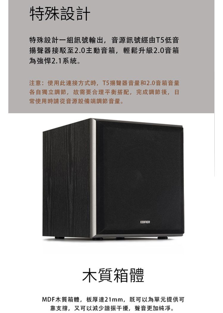 特殊設計特殊設計一組訊號輸出,音源訊號經由T5低音揚聲器接駁至2.0主動音箱,輕鬆升級2.0音箱為強悍2.1系統。注意:使用此連接方式時,T5揚聲器音量和2.0音箱音量各自獨立調節,故需要合理平衡搭配,完成調節後,日常使用時請從音源設備端調節音量。EDIFIER木質箱體MDF木質箱體,板厚達21mm,既可以為單元提供可靠支撐,又可以減少諧振干擾,聲音更加純凈。