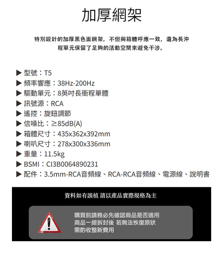 加厚網架特別設計的加厚黑色面網架,不但與箱體呼應一致,還為長沖程單元保留了足夠的活動空間避免干涉。型號:T5頻率響應:38Hz-200Hz驅動單元:8英吋長衝程單體訊號源:RCA遙控:旋鈕調節信噪比:≥85dB(A)箱體尺寸:435x362x392mm喇叭尺寸:278x300x336mm重量:11.5kgBSMI:CI3B0064890231·配件:3.5mm-RCA音頻線、RCA-RCA音頻線、電源線、說明書資料如有誤植請以產品實際規格為主購買前請務必先確認商品是否適用商品一經拆封後若無法恢復原狀需酌收整新費用