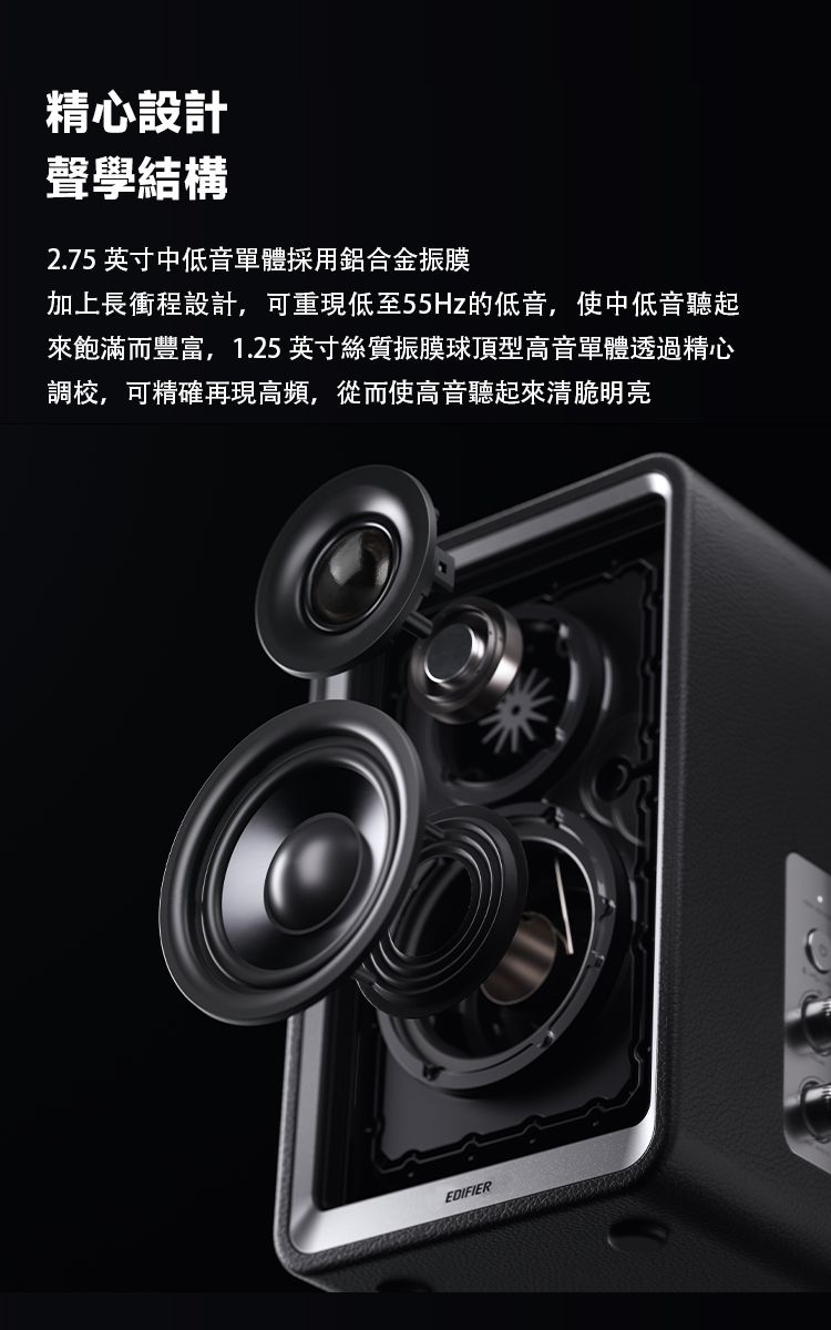 精心設計聲學結構2.75 英寸中低音單體採用鋁合金振膜加上長衝程設計,可重現低至55Hz的低音,使中低音聽起來飽滿而豐富,1.25英寸絲質振膜球頂型高音單體透過精心調校,可精確再現高頻,從而使高音聽起來清脆明亮EDIFIER