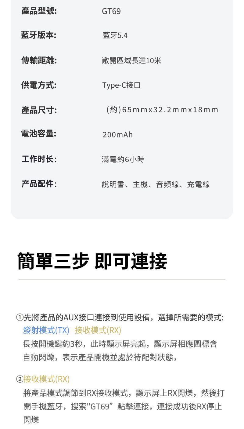 產品型號:GT69藍牙版本:藍牙5.4傳輸距離:敞開區域長達10米供電方式:Type-C接口產品尺寸:(約)65mmx32.2mmx18mm電池容量:200mAh工作时长:滿電約6小時产品配件:說明書、主機、音頻線、充電線簡單三步 即可連接①先將產品的AUX接口到使用設備,選擇所需要的模式:發射模式(TX)接收模式(RX)長按開機鍵約3秒,此時顯示屏亮起,顯示屏相應圖標會自動閃爍,表示產品開機並處於待配對狀態,②接收模式(RX)將產品模式調節到RX接收模式,顯示屏上RX閃爍,然後打開手機藍牙,搜索GT69點擊連接,連接成功後RX停止閃爍
