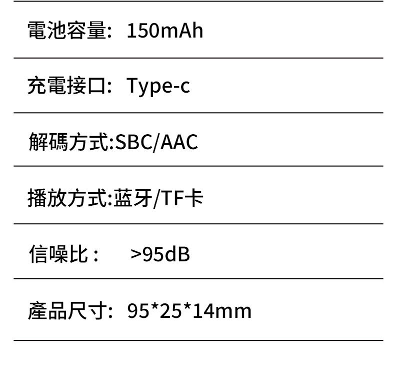 電池容量:150mAh充電接口:Type-c解碼方式:SBC/AAC播放方式:蓝牙/TF卡信噪比: 95dB產品尺寸:95*25*14mm