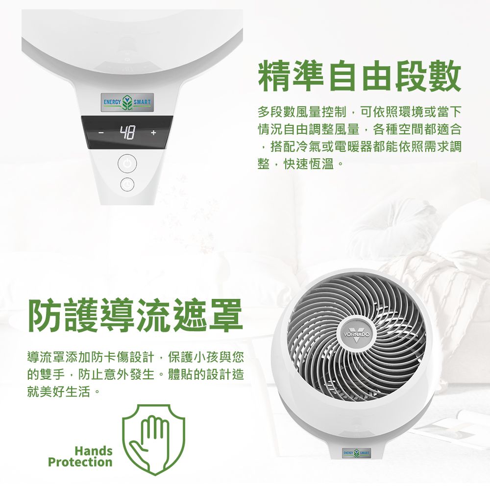 精準自由段數多段數風量控制,可依照環境或當下情況自由調整風量,各種空間都適合,搭配冷氣或電暖器都能依照需求調整,快速恆溫。防護導流遮罩導流罩添加防卡傷設計,保護小孩與您的雙手,防止意外發生。體貼的設計造就美好生活。HandsProtectionVORNADOENERGY SMART