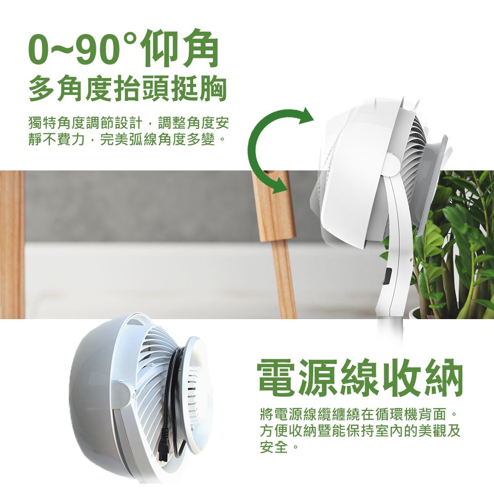 0~90°仰角多角度抬頭挺胸獨特角度調節設計,調整角度安靜不費力,完美弧線角度多變。電源線收納將電源線纜纏繞在循環機背面。方便收納暨能保持室內的美觀及安全。